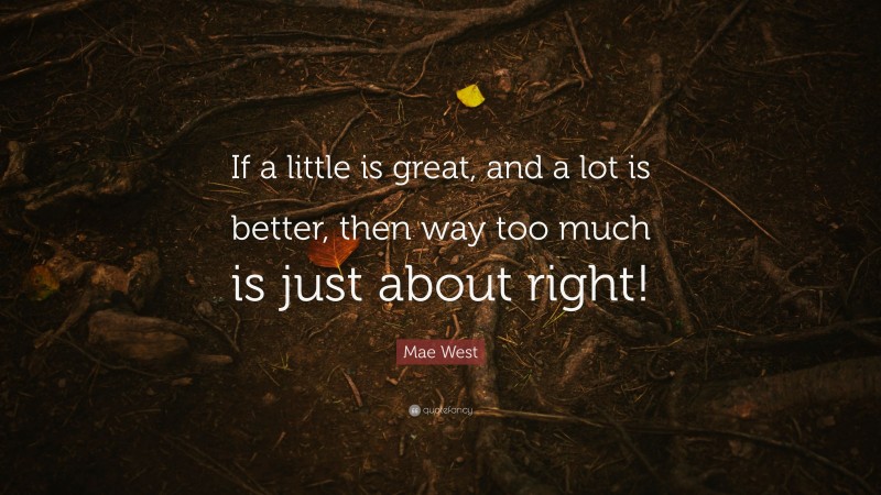 Mae West Quote: “If a little is great, and a lot is better, then way too much is just about right!”
