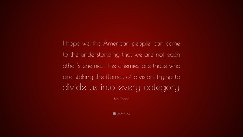 Ben Carson Quote: “I hope we, the American people, can come to the understanding that we are not each other’s enemies. The enemies are those who are stoking the flames of division, trying to divide us into every category.”