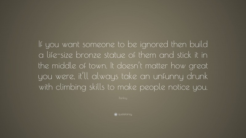 Banksy Quote: “If you want someone to be ignored then build a life-size bronze statue of them and stick it in the middle of town. It doesn’t matter how great you were, it’ll always take an unfunny drunk with climbing skills to make people notice you.”