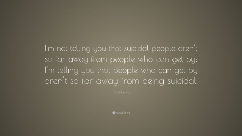 Nick Hornby Quote: “I’m not telling you that suicidal people aren’t so far away from people who can get by; I’m telling you that people who can get by aren’t so far away from being suicidal.”