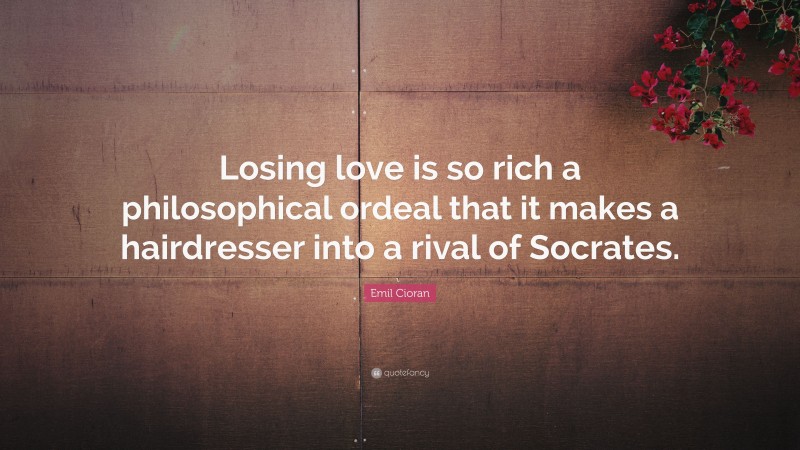 Emil Cioran Quote: “Losing love is so rich a philosophical ordeal that it makes a hairdresser into a rival of Socrates.”