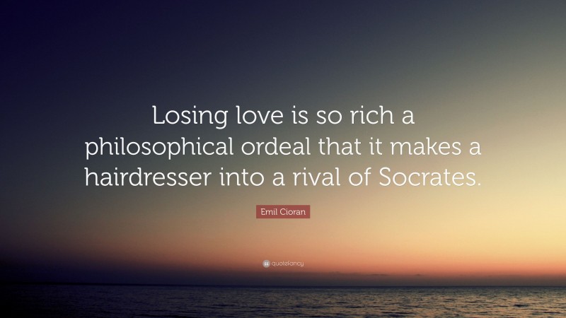 Emil Cioran Quote: “Losing love is so rich a philosophical ordeal that it makes a hairdresser into a rival of Socrates.”