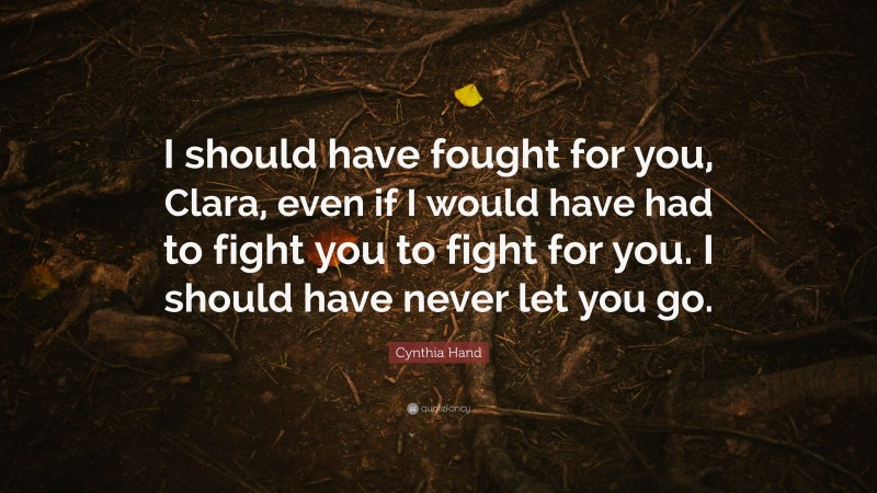 Cynthia Hand Quote: “I should have fought for you, Clara, even if I would have had to fight you to fight for you. I should have never let you go.”