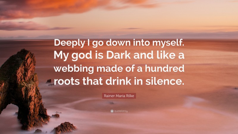 Rainer Maria Rilke Quote: “Deeply I go down into myself. My god is Dark and like a webbing made of a hundred roots that drink in silence.”