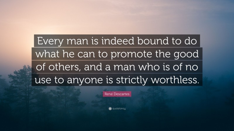 René Descartes Quote: “Every man is indeed bound to do what he can to promote the good of others, and a man who is of no use to anyone is strictly worthless.”