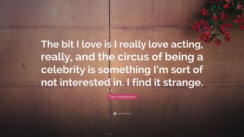 Tom Hiddleston Quote: “The bit I love is I really love acting, really, and the circus of being a celebrity is something I’m sort of not interested in. I find it strange.”