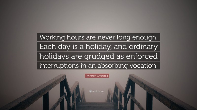 Winston Churchill Quote: “Working hours are never long enough. Each day is a holiday, and ordinary holidays are grudged as enforced interruptions in an absorbing vocation.”