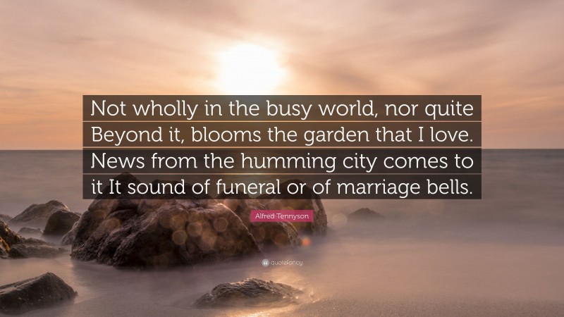 Alfred Tennyson Quote: “Not wholly in the busy world, nor quite Beyond it, blooms the garden that I love. News from the humming city comes to it It sound of funeral or of marriage bells.”
