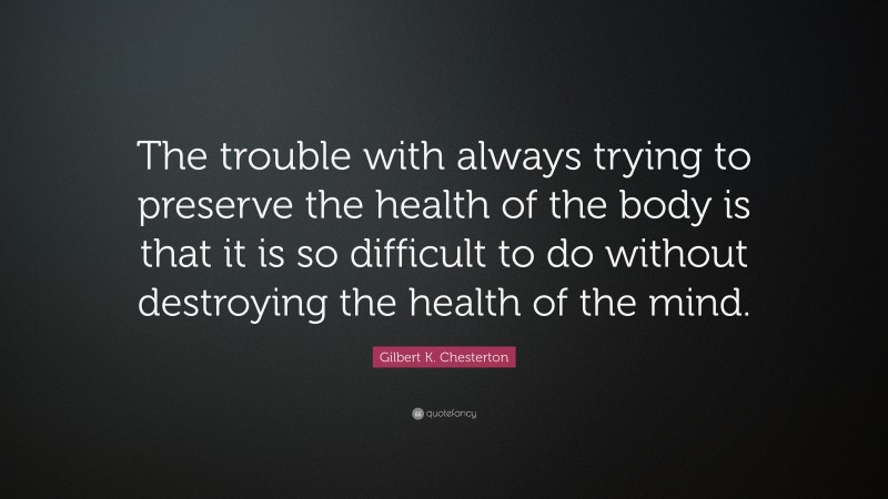 Gilbert K. Chesterton Quote: “The trouble with always trying to preserve the health of the body is that it is so difficult to do without destroying the health of the mind.”