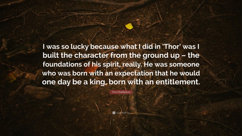 Tom Hiddleston Quote: “I was so lucky because what I did in ‘Thor’ was I built the character from the ground up – the foundations of his spirit, really. He was someone who was born with an expectation that he would one day be a king, born with an entitlement.”