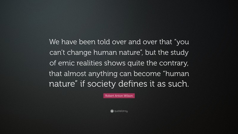 Robert Anton Wilson Quote: “We have been told over and over that “you can’t change human nature”, but the study of emic realities shows quite the contrary, that almost anything can become “human nature” if society defines it as such.”