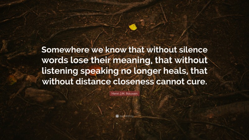 Henri J.M. Nouwen Quote: “Somewhere we know that without silence words lose their meaning, that without listening speaking no longer heals, that without distance closeness cannot cure.”