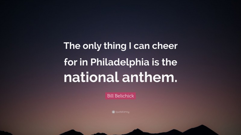 Bill Belichick Quote: “The only thing I can cheer for in Philadelphia is the national anthem.”