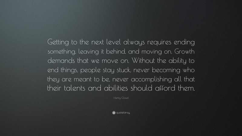 Henry Cloud Quote: “Getting to the next level always requires ending something, leaving it behind, and moving on. Growth demands that we move on. Without the ability to end things, people stay stuck, never becoming who they are meant to be, never accomplishing all that their talents and abilities should afford them.”