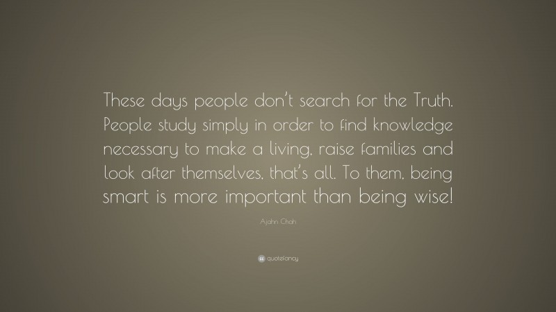 Ajahn Chah Quote: “These days people don’t search for the Truth. People study simply in order to find knowledge necessary to make a living, raise families and look after themselves, that’s all. To them, being smart is more important than being wise!”