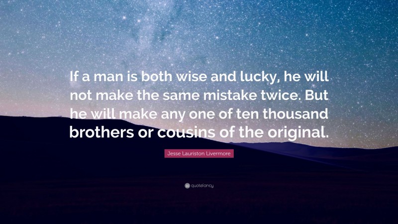 Jesse Lauriston Livermore Quote: “If a man is both wise and lucky, he will not make the same mistake twice. But he will make any one of ten thousand brothers or cousins of the original.”