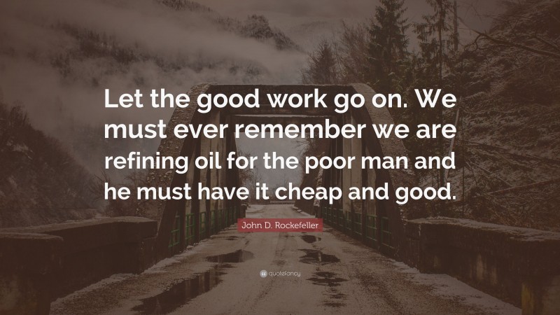 John D. Rockefeller Quote: “Let the good work go on. We must ever remember we are refining oil for the poor man and he must have it cheap and good.”
