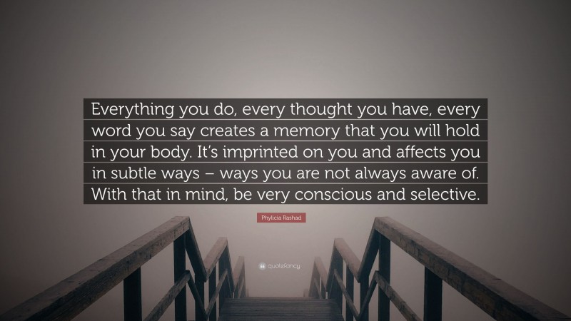 Phylicia Rashad Quote: “Everything you do, every thought you have, every word you say creates a memory that you will hold in your body. It’s imprinted on you and affects you in subtle ways – ways you are not always aware of. With that in mind, be very conscious and selective.”