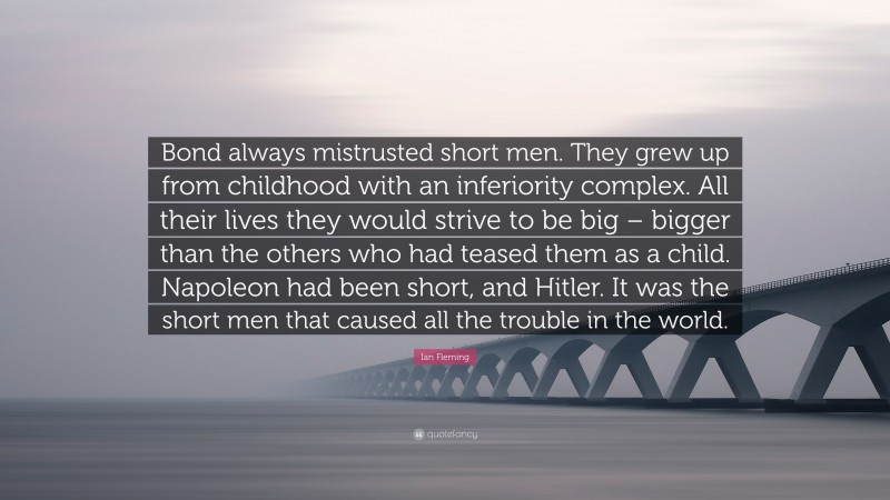 Ian Fleming Quote: “Bond always mistrusted short men. They grew up from childhood with an inferiority complex. All their lives they would strive to be big – bigger than the others who had teased them as a child. Napoleon had been short, and Hitler. It was the short men that caused all the trouble in the world.”