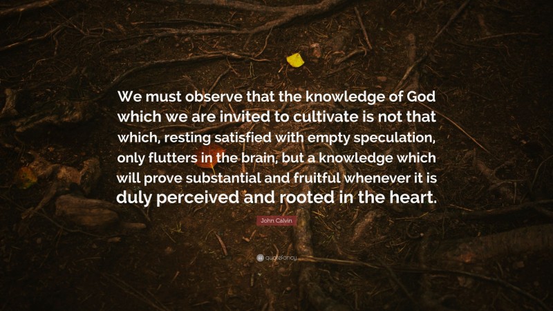 John Calvin Quote: “We must observe that the knowledge of God which we are invited to cultivate is not that which, resting satisfied with empty speculation, only flutters in the brain, but a knowledge which will prove substantial and fruitful whenever it is duly perceived and rooted in the heart.”