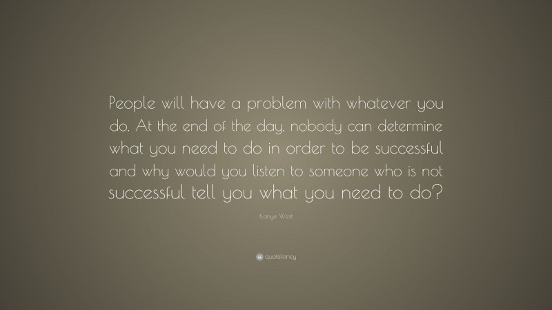 Kanye West Quote: “People will have a problem with whatever you do. At the end of the day, nobody can determine what you need to do in order to be successful and why would you listen to someone who is not successful tell you what you need to do?”