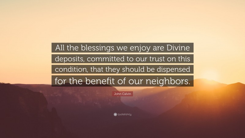 John Calvin Quote: “All the blessings we enjoy are Divine deposits, committed to our trust on this condition, that they should be dispensed for the benefit of our neighbors.”