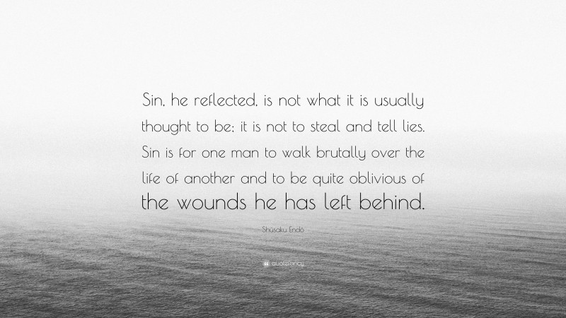 Shūsaku Endō Quote: “Sin, he reflected, is not what it is usually thought to be; it is not to steal and tell lies. Sin is for one man to walk brutally over the life of another and to be quite oblivious of the wounds he has left behind.”