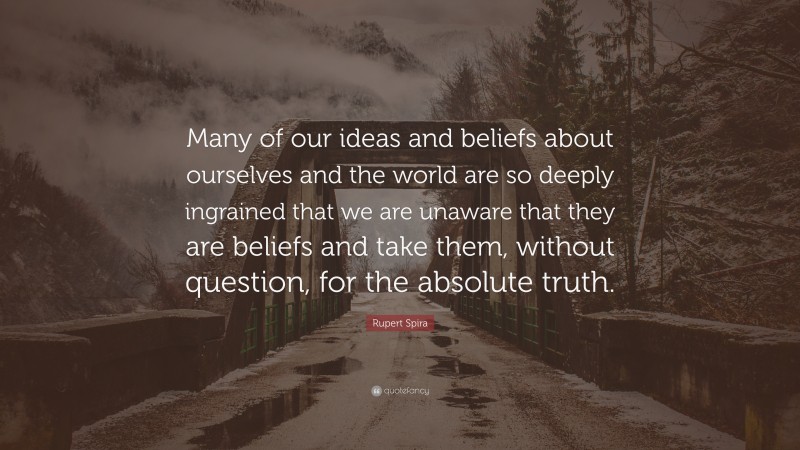 Rupert Spira Quote: “Many of our ideas and beliefs about ourselves and the world are so deeply ingrained that we are unaware that they are beliefs and take them, without question, for the absolute truth.”