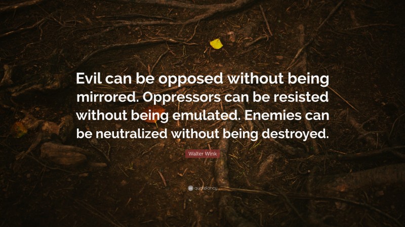 Walter Wink Quote: “Evil can be opposed without being mirrored. Oppressors can be resisted without being emulated. Enemies can be neutralized without being destroyed.”