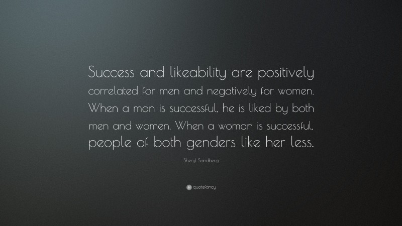 Sheryl Sandberg Quote: “Success and likeability are positively correlated for men and negatively for women. When a man is successful, he is liked by both men and women. When a woman is successful, people of both genders like her less.”