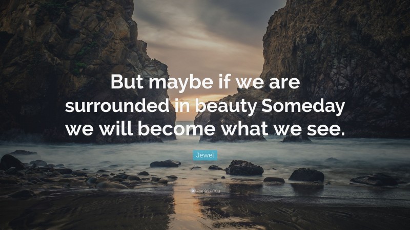 Jewel Quote: “But maybe if we are surrounded in beauty Someday we will become what we see.”