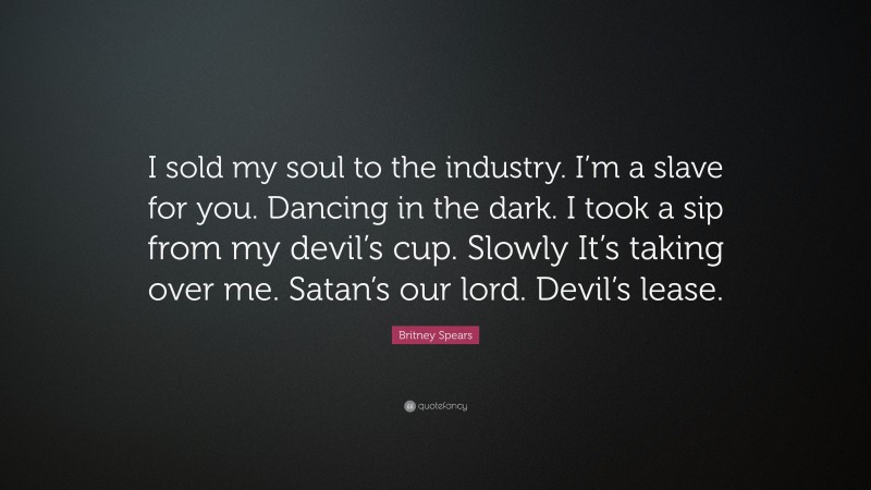 Britney Spears Quote: “I sold my soul to the industry. I’m a slave for you. Dancing in the dark. I took a sip from my devil’s cup. Slowly It’s taking over me. Satan’s our lord. Devil’s lease.”