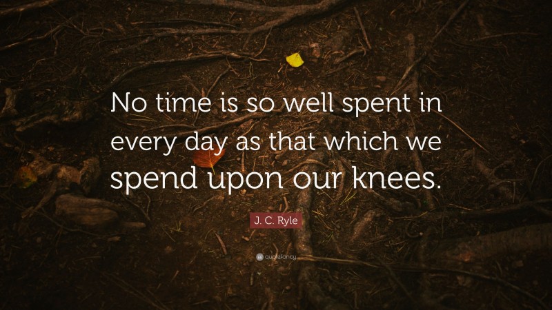 J. C. Ryle Quote: “No time is so well spent in every day as that which we spend upon our knees.”