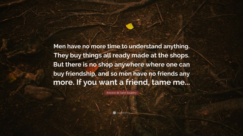 Antoine de Saint-Exupéry Quote: “Men have no more time to understand anything. They buy things all ready made at the shops. But there is no shop anywhere where one can buy friendship, and so men have no friends any more. If you want a friend, tame me...”