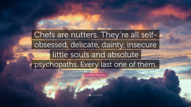 Gordon Ramsay Quote: “Chefs are nutters. They’re all self-obsessed, delicate, dainty, insecure little souls and absolute psychopaths. Every last one of them.”