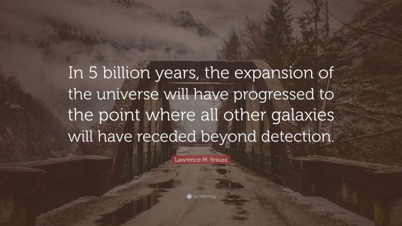 Lawrence M. Krauss Quote: “In 5 billion years, the expansion of the universe will have progressed to the point where all other galaxies will have receded beyond detection.”