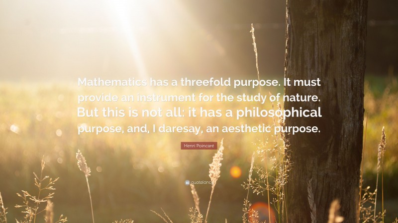 Henri Poincaré Quote: “Mathematics has a threefold purpose. It must provide an instrument for the study of nature. But this is not all: it has a philosophical purpose, and, I daresay, an aesthetic purpose.”