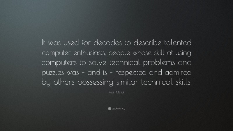 Kevin Mitnick Quote: “It was used for decades to describe talented computer enthusiasts, people whose skill at using computers to solve technical problems and puzzles was – and is – respected and admired by others possessing similar technical skills.”