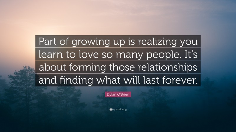 Dylan O'Brien Quote: “Part of growing up is realizing you learn to love so many people. It’s about forming those relationships and finding what will last forever.”