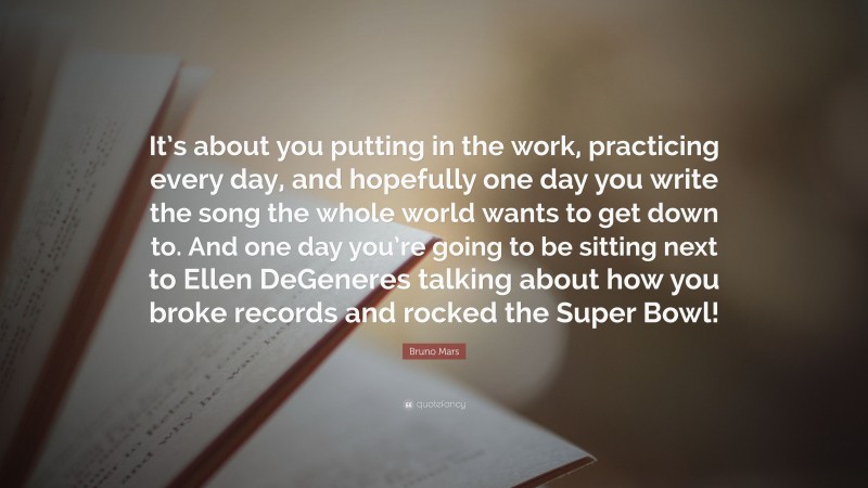 Bruno Mars Quote: “It’s about you putting in the work, practicing every day, and hopefully one day you write the song the whole world wants to get down to. And one day you’re going to be sitting next to Ellen DeGeneres talking about how you broke records and rocked the Super Bowl!”