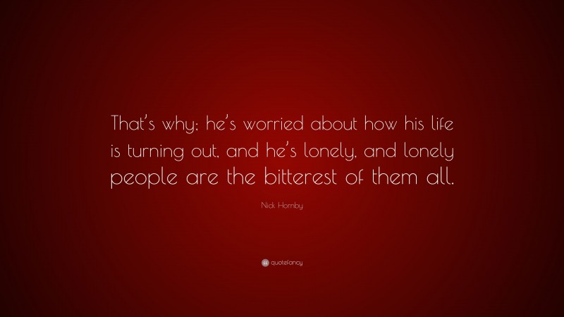 Nick Hornby Quote: “That’s why; he’s worried about how his life is turning out, and he’s lonely, and lonely people are the bitterest of them all.”