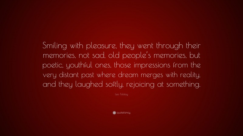 Leo Tolstoy Quote: “Smiling with pleasure, they went through their memories, not sad, old people’s memories, but poetic, youthful ones, those impressions from the very distant past where dream merges with reality, and they laughed softly, rejoicing at something.”