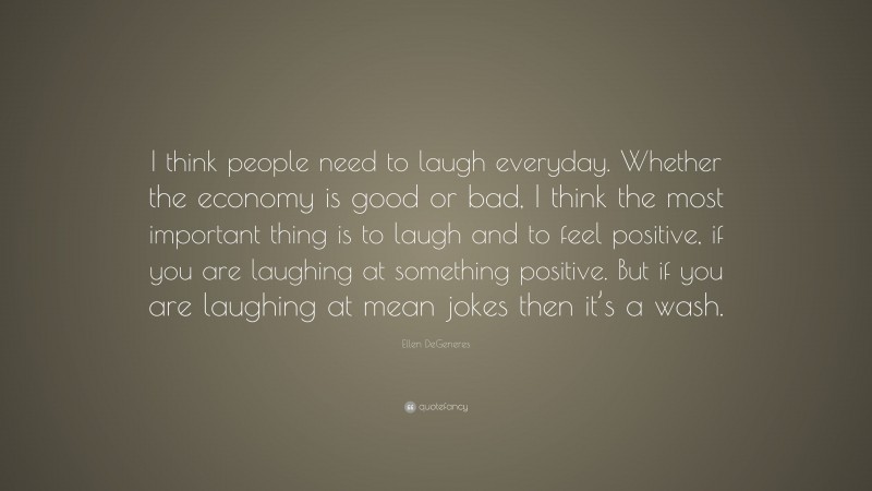 Ellen DeGeneres Quote: “I think people need to laugh everyday. Whether the economy is good or bad, I think the most important thing is to laugh and to feel positive, if you are laughing at something positive. But if you are laughing at mean jokes then it’s a wash.”