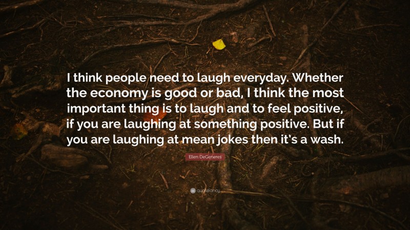 Ellen DeGeneres Quote: “I think people need to laugh everyday. Whether the economy is good or bad, I think the most important thing is to laugh and to feel positive, if you are laughing at something positive. But if you are laughing at mean jokes then it’s a wash.”