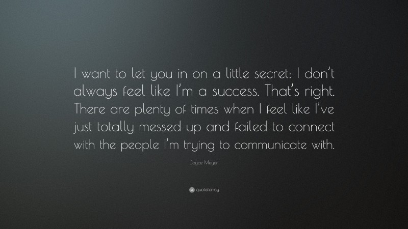 Joyce Meyer Quote: “I want to let you in on a little secret: I don’t always feel like I’m a success. That’s right. There are plenty of times when I feel like I’ve just totally messed up and failed to connect with the people I’m trying to communicate with.”