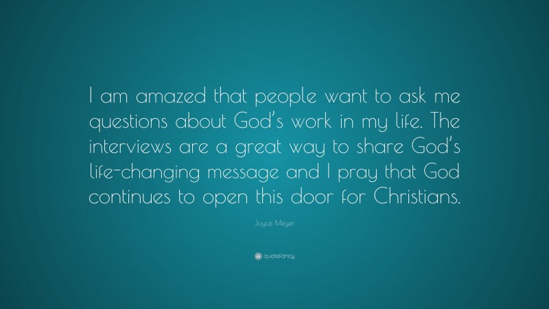 Joyce Meyer Quote: “I am amazed that people want to ask me questions about God’s work in my life. The interviews are a great way to share God’s life-changing message and I pray that God continues to open this door for Christians.”