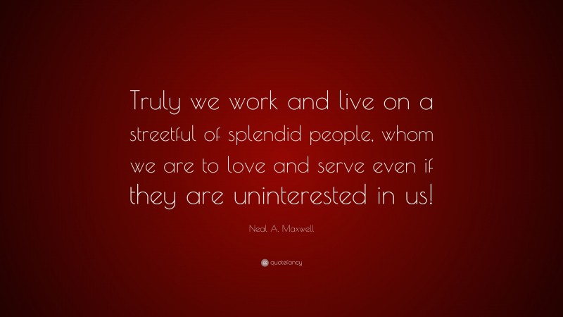 Neal A. Maxwell Quote: “Truly we work and live on a streetful of splendid people, whom we are to love and serve even if they are uninterested in us!”