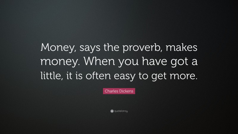 Charles Dickens Quote: “Money, says the proverb, makes money. When you have got a little, it is often easy to get more.”