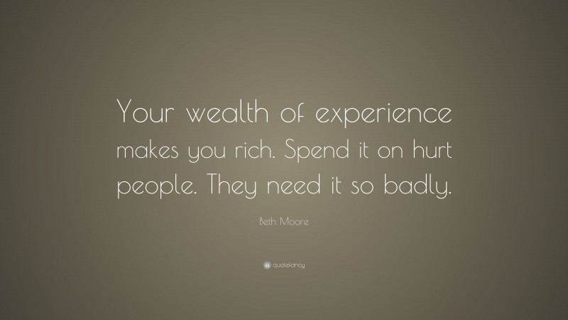 Beth Moore Quote: “Your wealth of experience makes you rich. Spend it on hurt people. They need it so badly.”