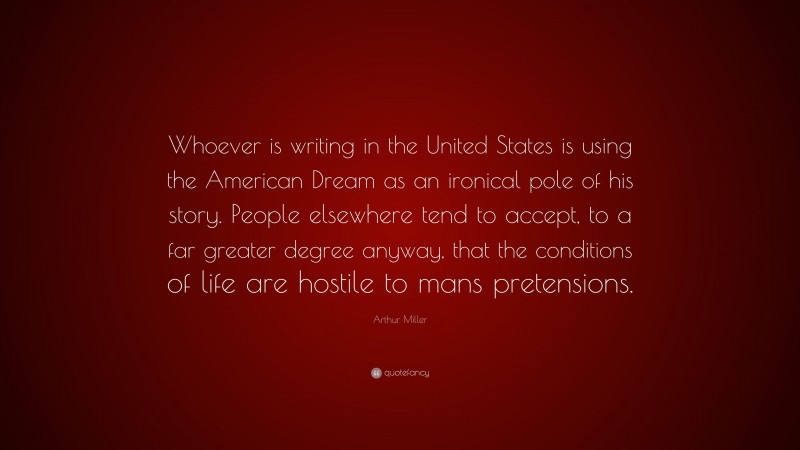 Arthur Miller Quote: “Whoever is writing in the United States is using the American Dream as an ironical pole of his story. People elsewhere tend to accept, to a far greater degree anyway, that the conditions of life are hostile to mans pretensions.”
